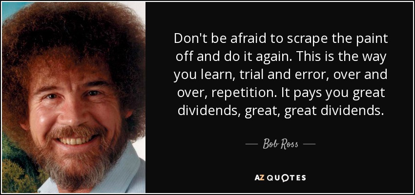 Don't be afraid to scrape the paint off and do it again. This is the way you learn, trial and error, over and over, repetition. It pays you great dividends, great, great dividends. - Bob Ross