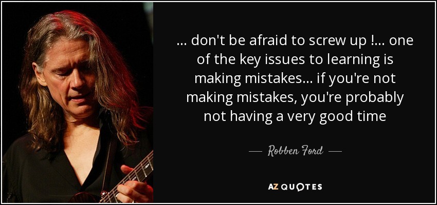 ... don't be afraid to screw up !... one of the key issues to learning is making mistakes ... if you're not making mistakes, you're probably not having a very good time - Robben Ford