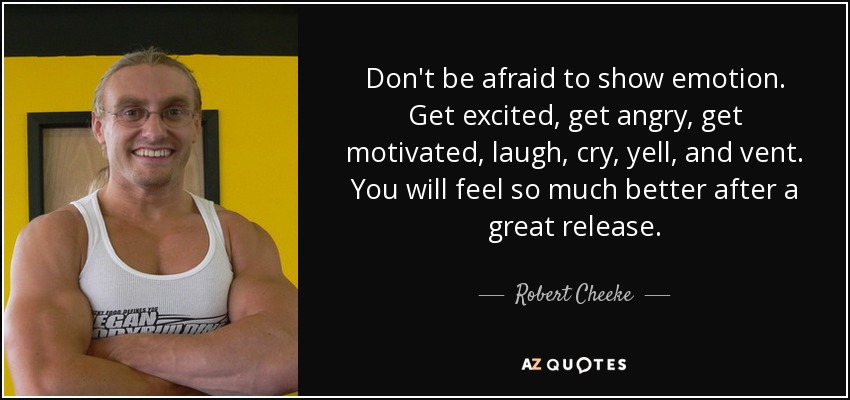 Don't be afraid to show emotion. Get excited, get angry, get motivated, laugh, cry, yell, and vent. You will feel so much better after a great release. - Robert Cheeke