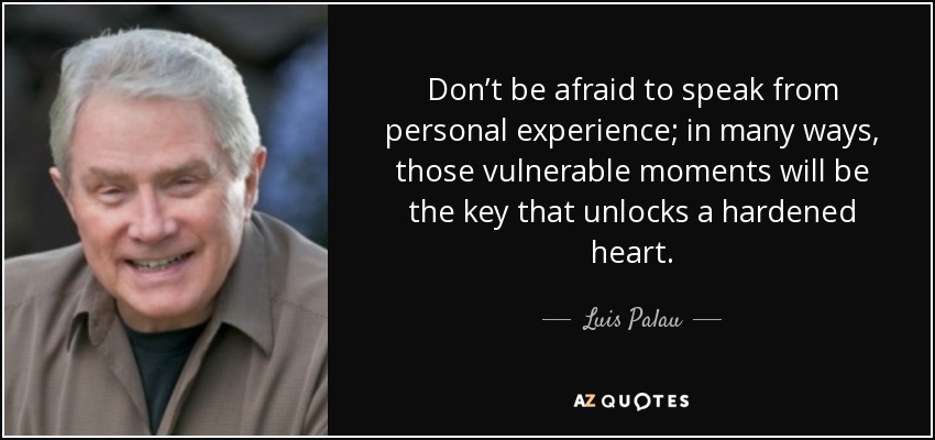 Don’t be afraid to speak from personal experience; in many ways, those vulnerable moments will be the key that unlocks a hardened heart. - Luis Palau