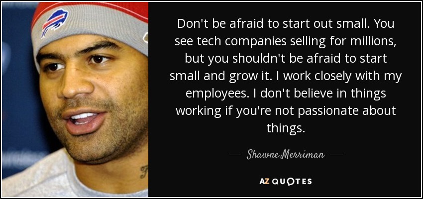 Don't be afraid to start out small. You see tech companies selling for millions, but you shouldn't be afraid to start small and grow it. I work closely with my employees. I don't believe in things working if you're not passionate about things. - Shawne Merriman