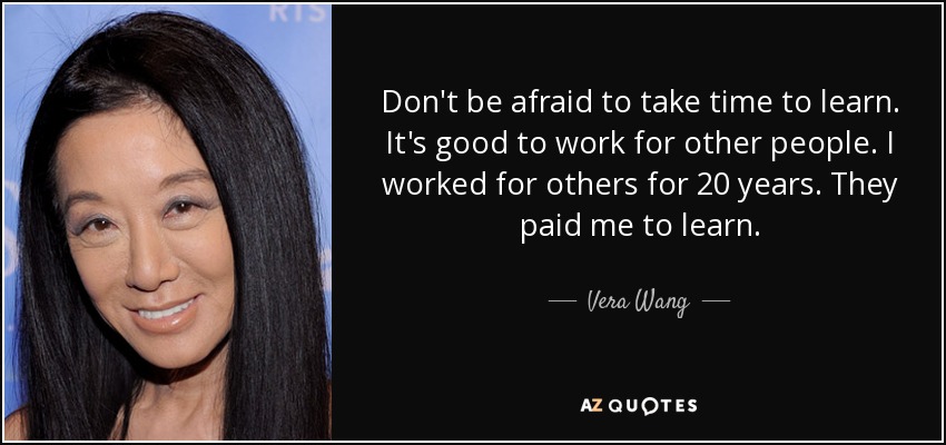 Don't be afraid to take time to learn. It's good to work for other people. I worked for others for 20 years. They paid me to learn. - Vera Wang