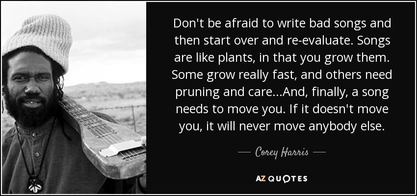 Don't be afraid to write bad songs and then start over and re-evaluate. Songs are like plants, in that you grow them. Some grow really fast, and others need pruning and care...And, finally, a song needs to move you. If it doesn't move you, it will never move anybody else. - Corey Harris