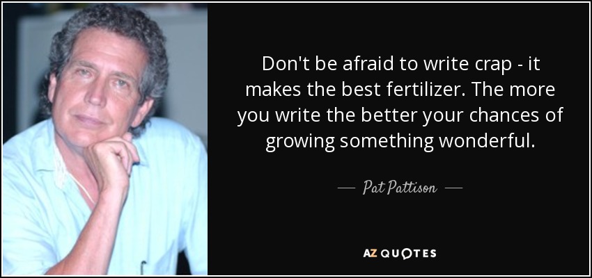 Don't be afraid to write crap - it makes the best fertilizer. The more you write the better your chances of growing something wonderful. - Pat Pattison