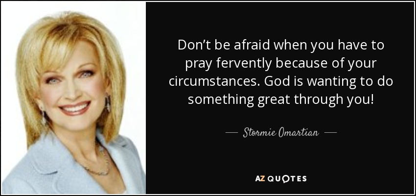 Don’t be afraid when you have to pray fervently because of your circumstances. God is wanting to do something great through you! - Stormie Omartian
