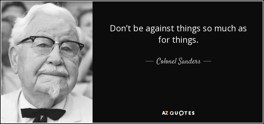 Don’t be against things so much as for things. - Colonel Sanders