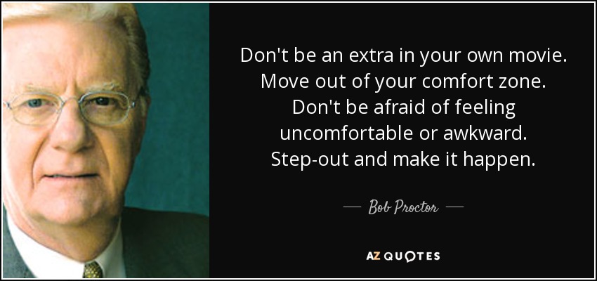 Don't be an extra in your own movie. Move out of your comfort zone. Don't be afraid of feeling uncomfortable or awkward. Step-out and make it happen. - Bob Proctor
