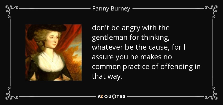 don't be angry with the gentleman for thinking, whatever be the cause, for I assure you he makes no common practice of offending in that way. - Fanny Burney