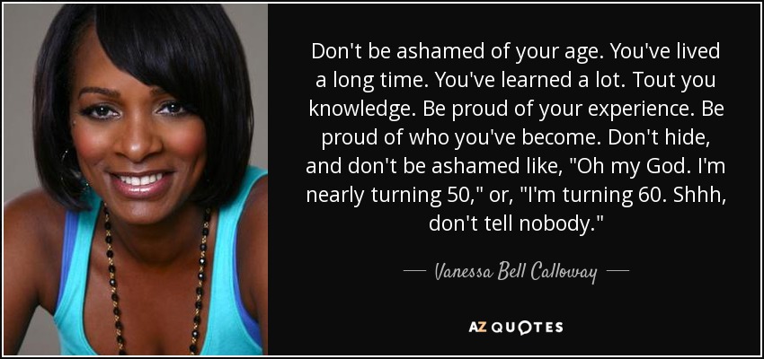 Don't be ashamed of your age. You've lived a long time. You've learned a lot. Tout you knowledge. Be proud of your experience. Be proud of who you've become. Don't hide, and don't be ashamed like, 