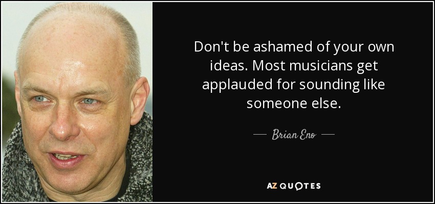 Don't be ashamed of your own ideas. Most musicians get applauded for sounding like someone else. - Brian Eno