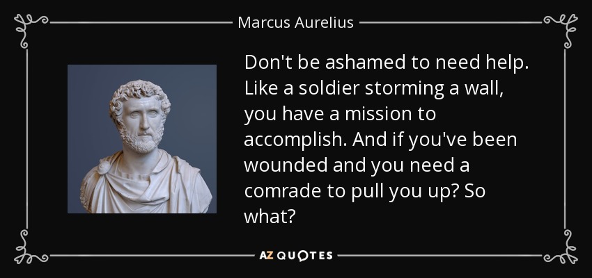 Don't be ashamed to need help. Like a soldier storming a wall, you have a mission to accomplish. And if you've been wounded and you need a comrade to pull you up? So what? - Marcus Aurelius