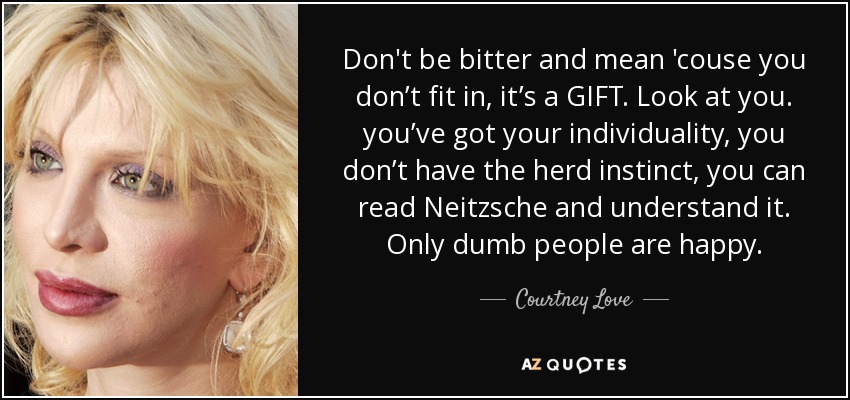 Don't be bitter and mean 'couse you don’t fit in, it’s a GIFT. Look at you. you’ve got your individuality, you don’t have the herd instinct, you can read Neitzsche and understand it. Only dumb people are happy. - Courtney Love