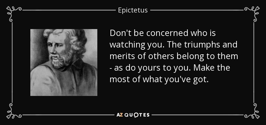 Don't be concerned who is watching you. The triumphs and merits of others belong to them - as do yours to you. Make the most of what you've got. - Epictetus