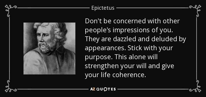 Don't be concerned with other people's impressions of you. They are dazzled and deluded by appearances. Stick with your purpose. This alone will strengthen your will and give your life coherence. - Epictetus