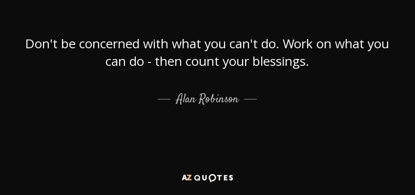 Don't be concerned with what you can't do. Work on what you can do - then count your blessings. - Alan Robinson