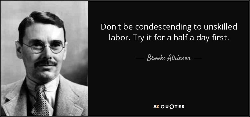 Don't be condescending to unskilled labor. Try it for a half a day first. - Brooks Atkinson