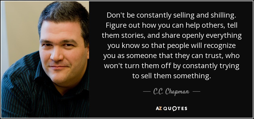 Don't be constantly selling and shilling. Figure out how you can help others, tell them stories, and share openly everything you know so that people will recognize you as someone that they can trust, who won't turn them off by constantly trying to sell them something. - C.C. Chapman