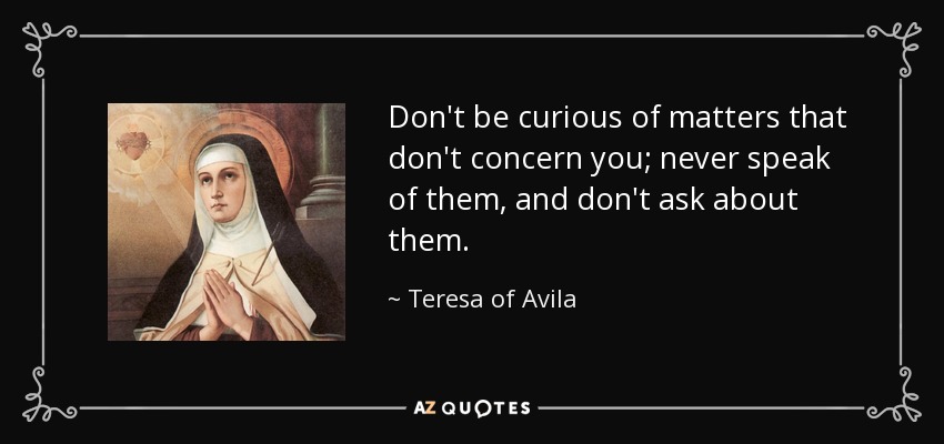 Don't be curious of matters that don't concern you; never speak of them, and don't ask about them. - Teresa of Avila