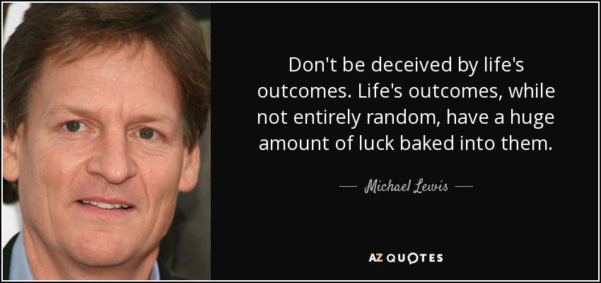 Don't be deceived by life's outcomes. Life's outcomes, while not entirely random, have a huge amount of luck baked into them. - Michael Lewis