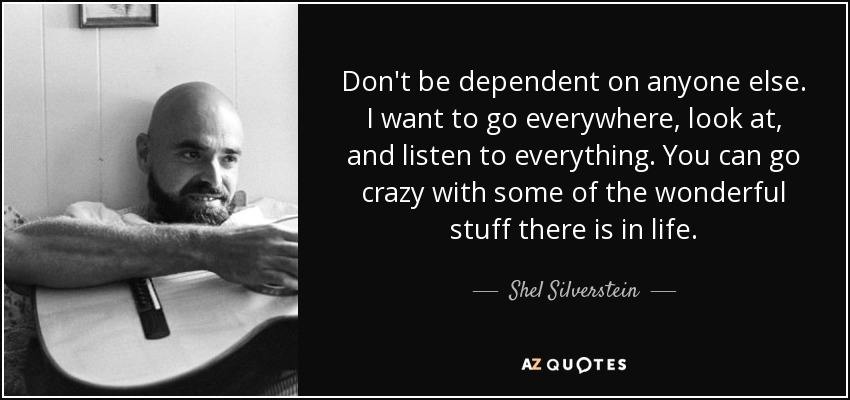 Don't be dependent on anyone else. I want to go everywhere, look at, and listen to everything. You can go crazy with some of the wonderful stuff there is in life. - Shel Silverstein