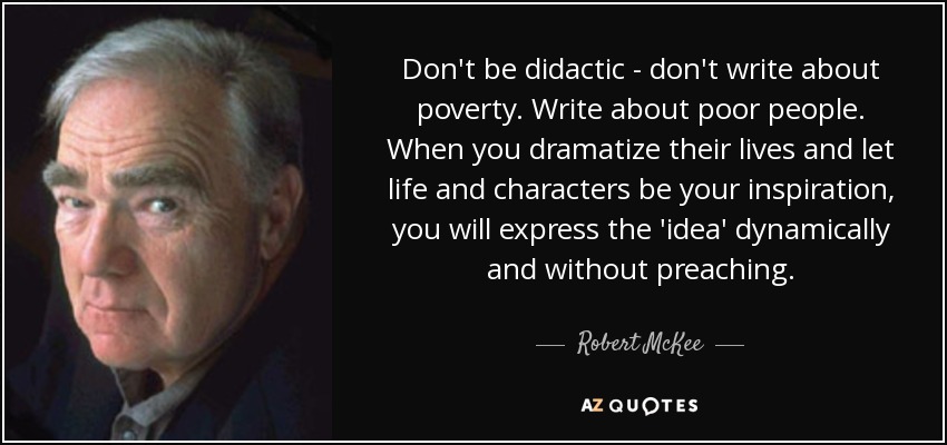 Don't be didactic - don't write about poverty. Write about poor people. When you dramatize their lives and let life and characters be your inspiration, you will express the 'idea' dynamically and without preaching. - Robert McKee