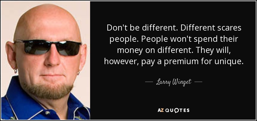 Don't be different. Different scares people. People won't spend their money on different. They will, however, pay a premium for unique. - Larry Winget