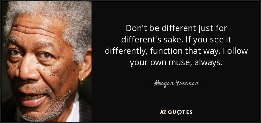 Don't be different just for different's sake. If you see it differently, function that way. Follow your own muse, always. - Morgan Freeman