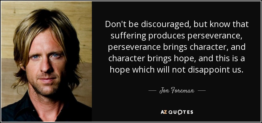 Don't be discouraged, but know that suffering produces perseverance, perseverance brings character, and character brings hope, and this is a hope which will not disappoint us. - Jon Foreman