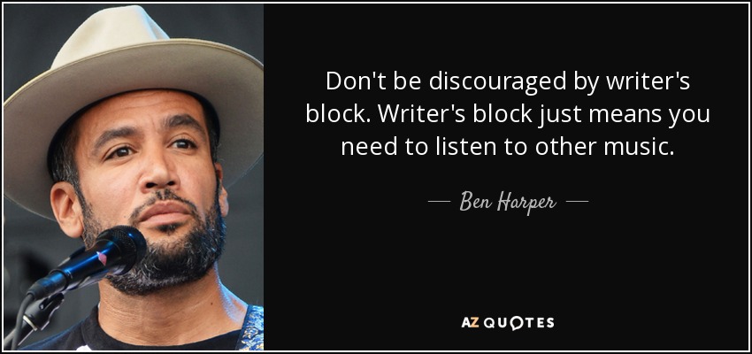 Don't be discouraged by writer's block. Writer's block just means you need to listen to other music. - Ben Harper
