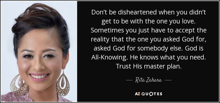 Don’t be disheartened when you didn’t get to be with the one you love. Sometimes you just have to accept the reality that the one you asked God for, asked God for somebody else. God is All-Knowing. He knows what you need. Trust His master plan. - Rita Zahara