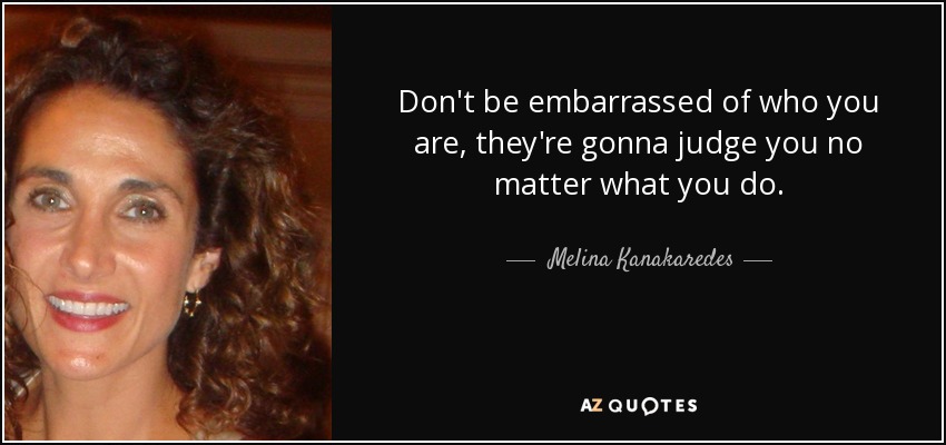 Don't be embarrassed of who you are, they're gonna judge you no matter what you do. - Melina Kanakaredes