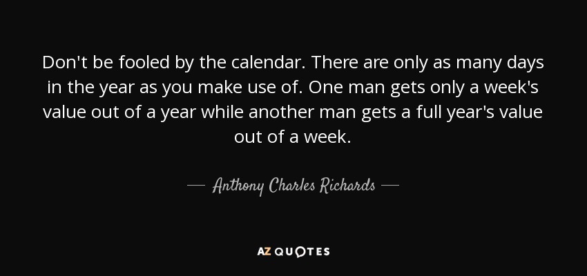 Don't be fooled by the calendar. There are only as many days in the year as you make use of. One man gets only a week's value out of a year while another man gets a full year's value out of a week. - Anthony Charles Richards