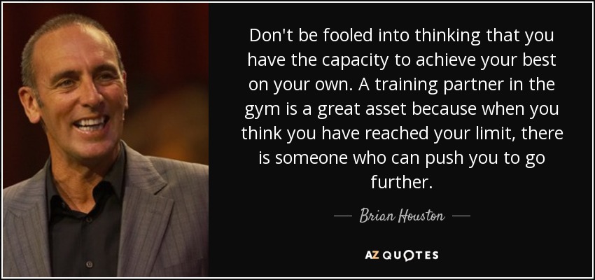 Don't be fooled into thinking that you have the capacity to achieve your best on your own. A training partner in the gym is a great asset because when you think you have reached your limit, there is someone who can push you to go further. - Brian Houston