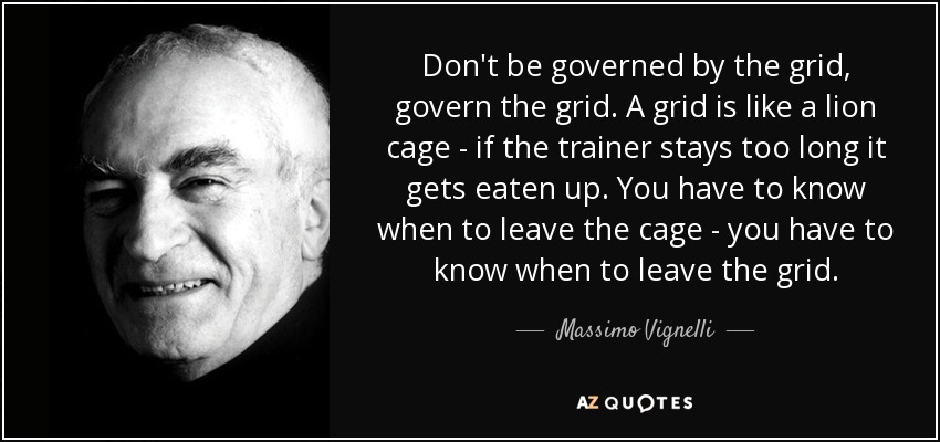Don't be governed by the grid, govern the grid. A grid is like a lion cage - if the trainer stays too long it gets eaten up. You have to know when to leave the cage - you have to know when to leave the grid. - Massimo Vignelli
