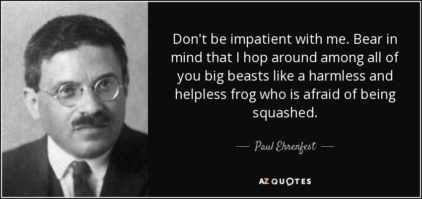 Don't be impatient with me. Bear in mind that I hop around among all of you big beasts like a harmless and helpless frog who is afraid of being squashed. - Paul Ehrenfest