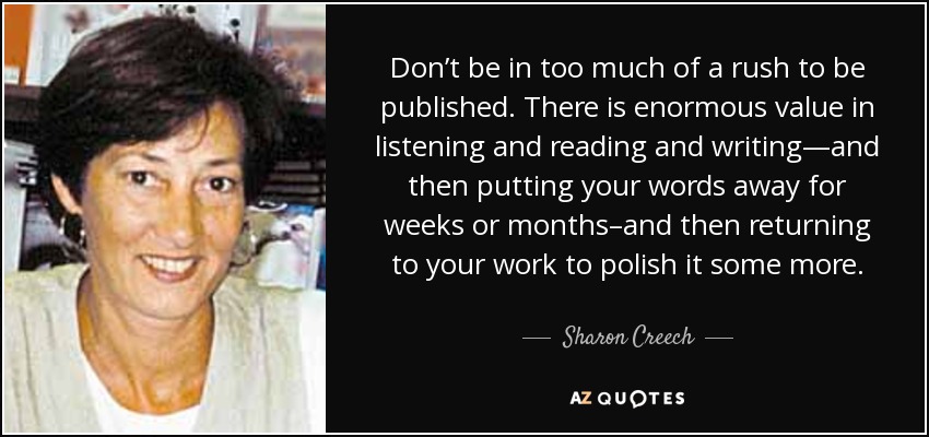 Don’t be in too much of a rush to be published. There is enormous value in listening and reading and writing—and then putting your words away for weeks or months–and then returning to your work to polish it some more. - Sharon Creech