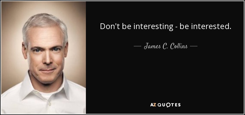 Don't be interesting - be interested. - James C. Collins