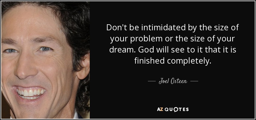 Don't be intimidated by the size of your problem or the size of your dream. God will see to it that it is finished completely. - Joel Osteen