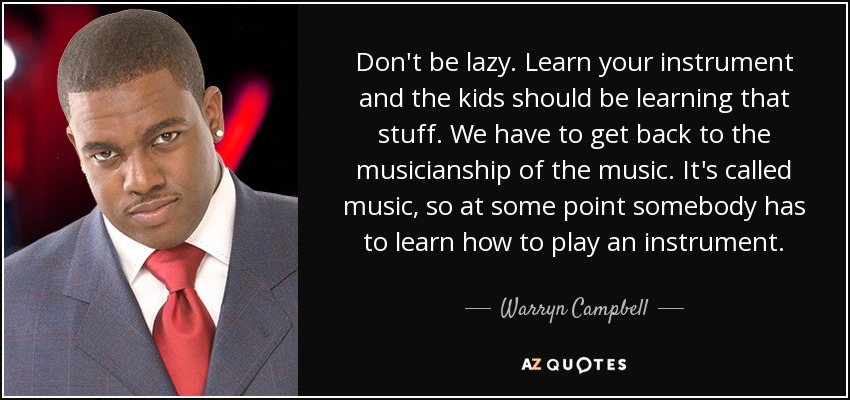 Don't be lazy. Learn your instrument and the kids should be learning that stuff. We have to get back to the musicianship of the music. It's called music, so at some point somebody has to learn how to play an instrument. - Warryn Campbell