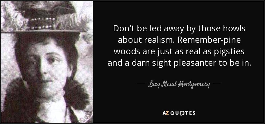 Don't be led away by those howls about realism. Remember-pine woods are just as real as pigsties and a darn sight pleasanter to be in. - Lucy Maud Montgomery