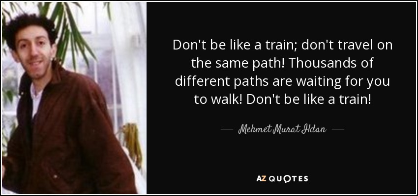 Don't be like a train; don't travel on the same path! Thousands of different paths are waiting for you to walk! Don't be like a train! - Mehmet Murat Ildan