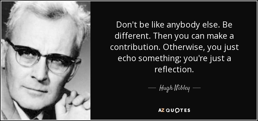 Don't be like anybody else. Be different. Then you can make a contribution. Otherwise, you just echo something; you're just a reflection. - Hugh Nibley