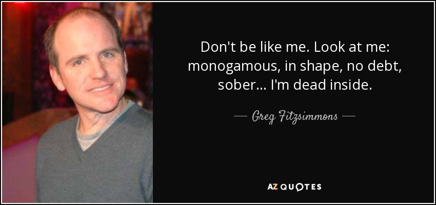 Don't be like me. Look at me: monogamous, in shape, no debt, sober... I'm dead inside. - Greg Fitzsimmons