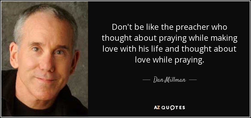 Don't be like the preacher who thought about praying while making love with his life and thought about love while praying. - Dan Millman