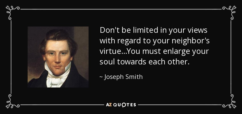 Don't be limited in your views with regard to your neighbor's virtue...You must enlarge your soul towards each other. - Joseph Smith, Jr.