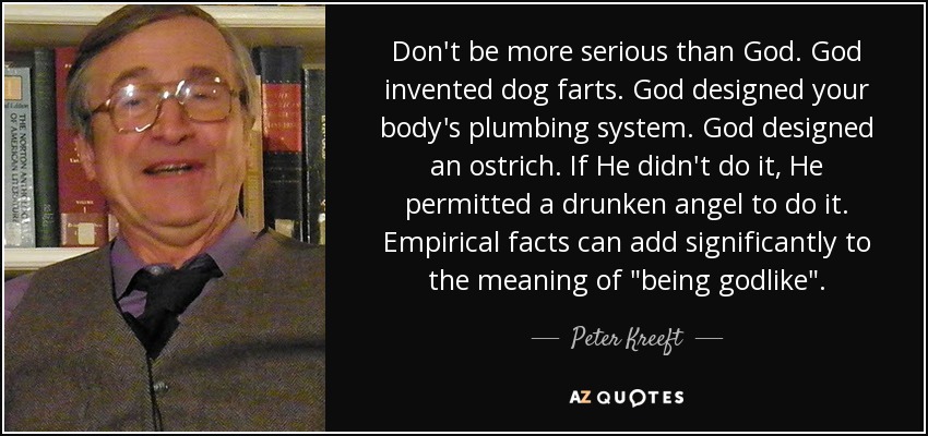 Don't be more serious than God. God invented dog farts. God designed your body's plumbing system. God designed an ostrich. If He didn't do it, He permitted a drunken angel to do it. Empirical facts can add significantly to the meaning of 