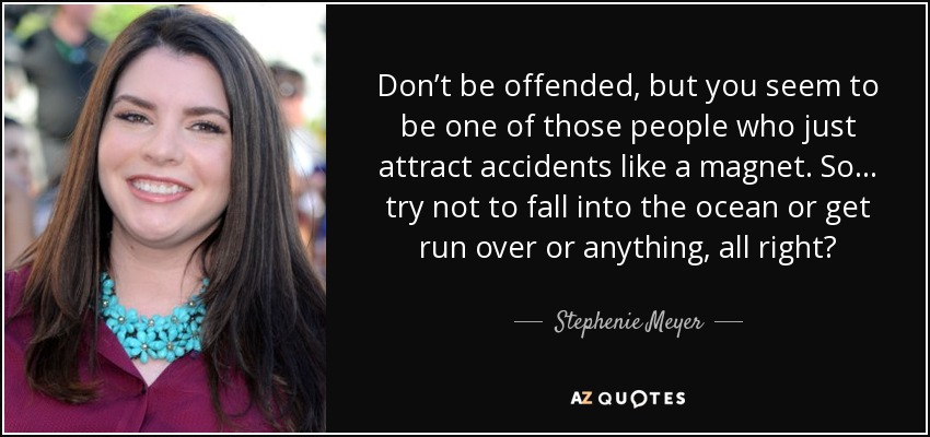 Don’t be offended, but you seem to be one of those people who just attract accidents like a magnet. So… try not to fall into the ocean or get run over or anything, all right? - Stephenie Meyer