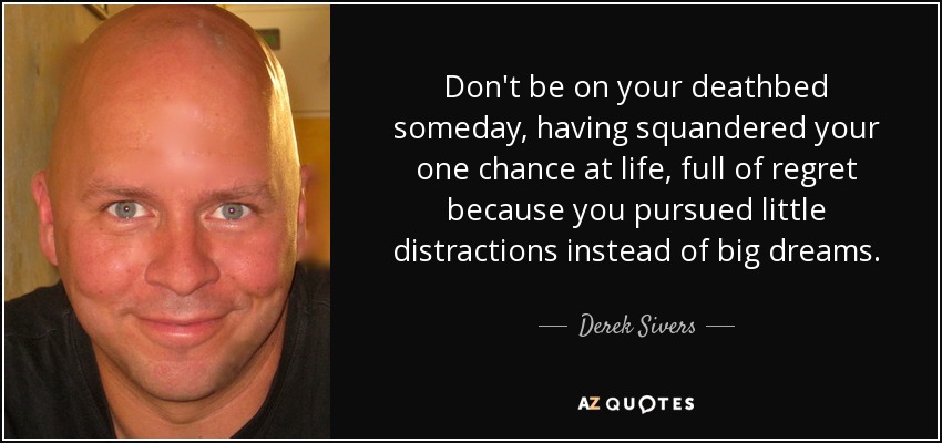 Don't be on your deathbed someday, having squandered your one chance at life, full of regret because you pursued little distractions instead of big dreams. - Derek Sivers
