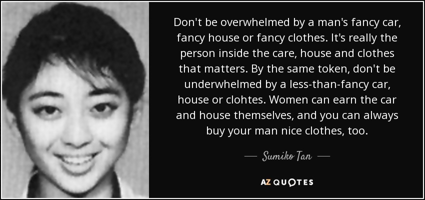 Don't be overwhelmed by a man's fancy car, fancy house or fancy clothes. It's really the person inside the care, house and clothes that matters. By the same token, don't be underwhelmed by a less-than-fancy car, house or clohtes. Women can earn the car and house themselves, and you can always buy your man nice clothes, too. - Sumiko Tan