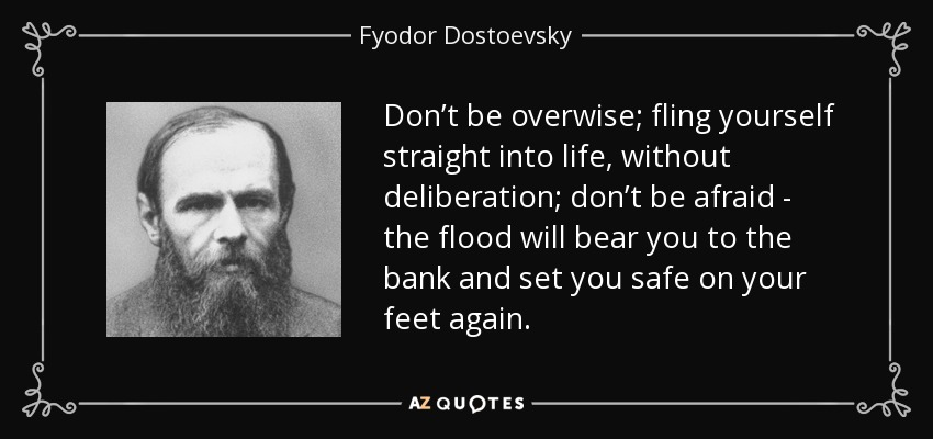 Don’t be overwise; fling yourself straight into life, without deliberation; don’t be afraid - the flood will bear you to the bank and set you safe on your feet again. - Fyodor Dostoevsky